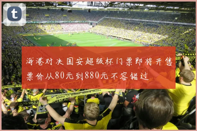 海港对决国安超级杯门票即将开售票价从80元到880元不容错过