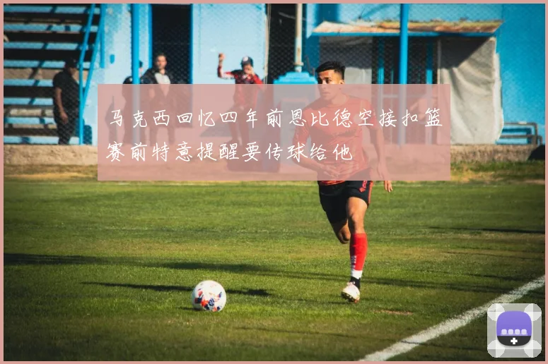 马克西回忆四年前恩比德空接扣篮赛前特意提醒要传球给他