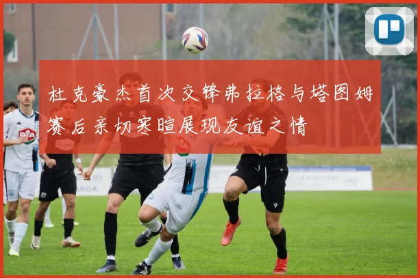 杜克豪杰首次交锋弗拉格与塔图姆赛后亲切寒暄展现友谊之情