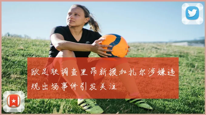 欧足联调查里昂新援加扎尔涉嫌违规出场事件引发关注