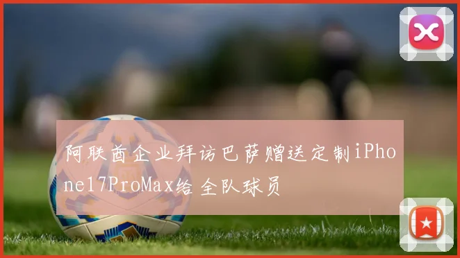 阿联酋企业拜访巴萨赠送定制iPhone17ProMax给全队球员