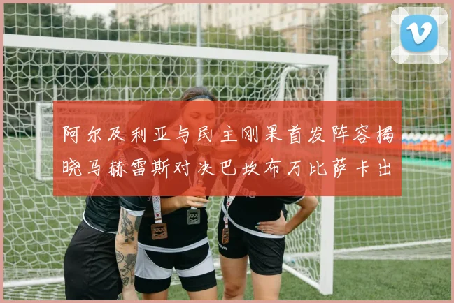 阿尔及利亚与民主刚果首发阵容揭晓马赫雷斯对决巴坎布万比萨卡出战