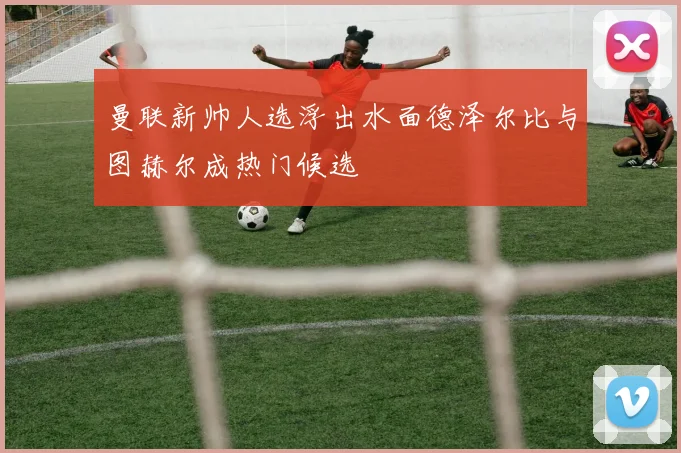 曼联新帅人选浮出水面德泽尔比与图赫尔成热门候选