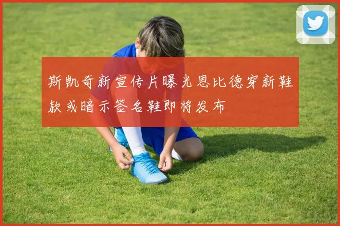 斯凯奇新宣传片曝光恩比德穿新鞋款或暗示签名鞋即将发布