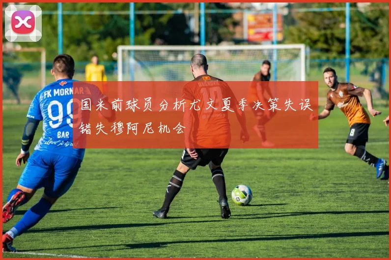 国米前球员分析尤文夏季决策失误错失穆阿尼机会