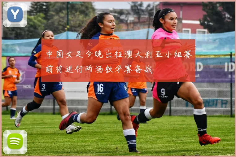 中国女足今晚出征澳大利亚小组赛前将进行两场教学赛备战