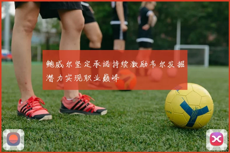 鲍威尔坚定承诺持续激励韦尔发掘潜力实现职业巅峰