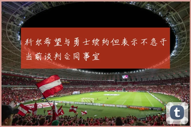 科尔希望与勇士续约但表示不急于当前谈判合同事宜