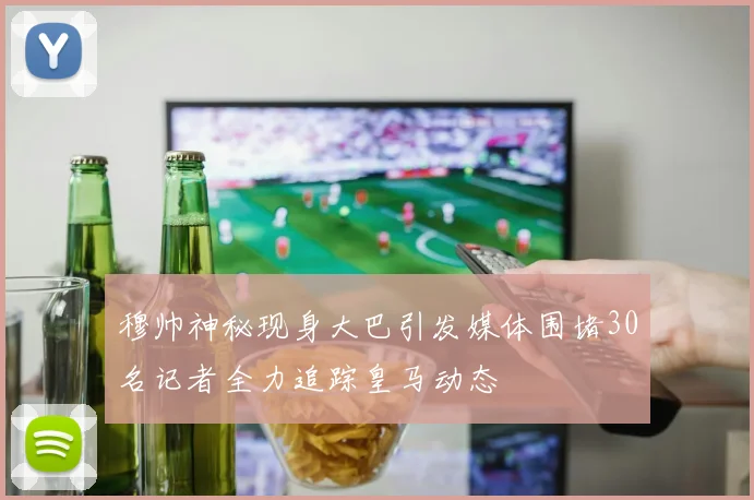 穆帅神秘现身大巴引发媒体围堵30名记者全力追踪皇马动态