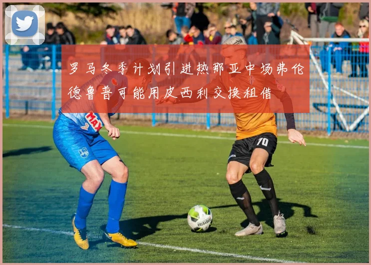 罗马冬季计划引进热那亚中场弗伦德鲁普可能用皮西利交换租借