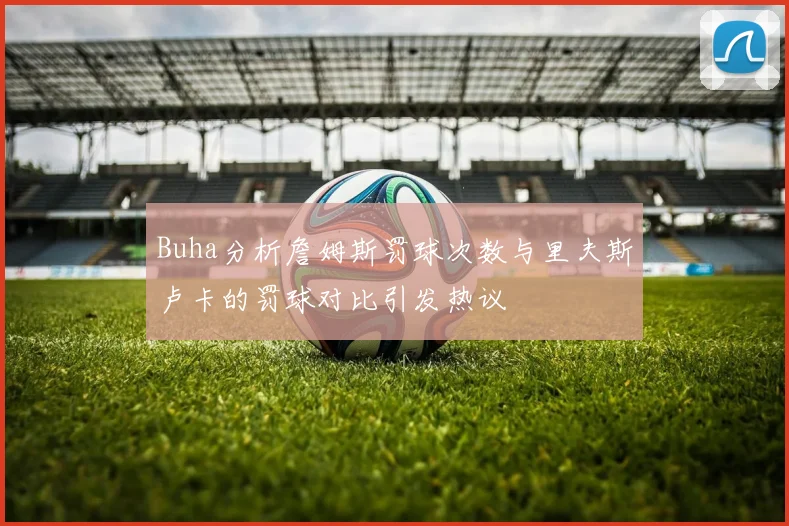 Buha分析詹姆斯罚球次数与里夫斯卢卡的罚球对比引发热议